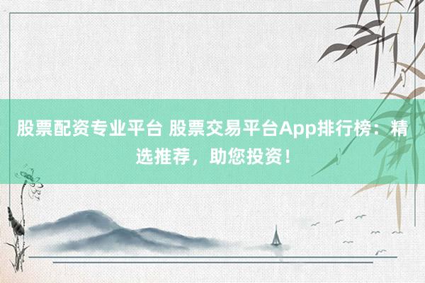 股票配资专业平台 股票交易平台App排行榜：精选推荐，助您投资！