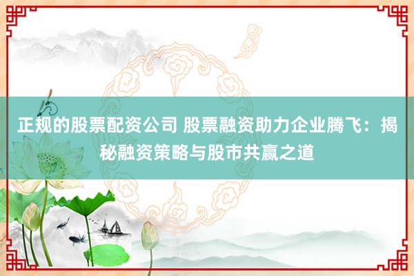 正规的股票配资公司 股票融资助力企业腾飞：揭秘融资策略与股市共赢之道