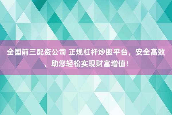全国前三配资公司 正规杠杆炒股平台，安全高效，助您轻松实现财富增值！