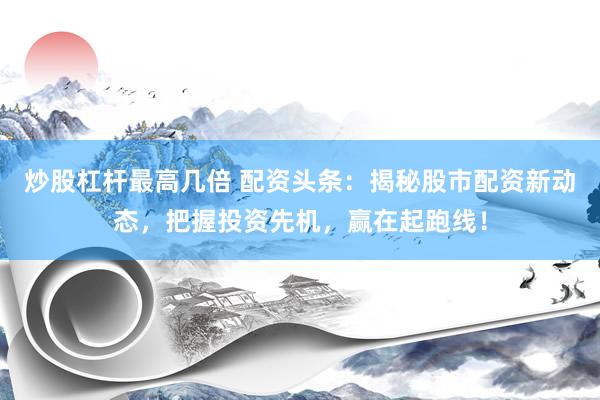 炒股杠杆最高几倍 配资头条：揭秘股市配资新动态，把握投资先机，赢在起跑线！