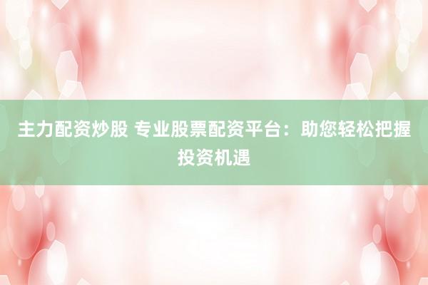 主力配资炒股 专业股票配资平台：助您轻松把握投资机遇