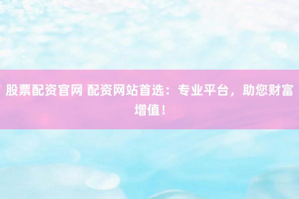 股票配资官网 配资网站首选：专业平台，助您财富增值！