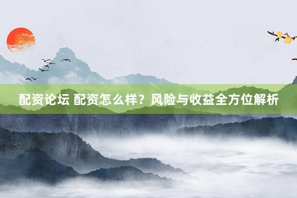 配资论坛 配资怎么样？风险与收益全方位解析