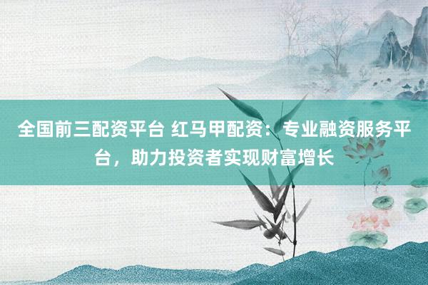 全国前三配资平台 红马甲配资：专业融资服务平台，助力投资者实现财富增长