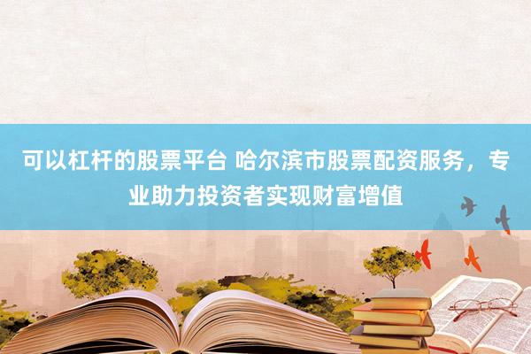 可以杠杆的股票平台 哈尔滨市股票配资服务，专业助力投资者实现财富增值