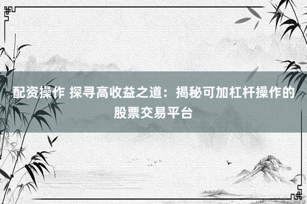 配资操作 探寻高收益之道：揭秘可加杠杆操作的股票交易平台