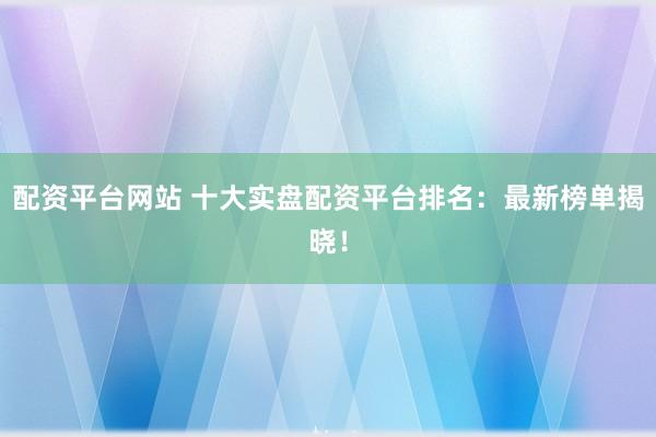 配资平台网站 十大实盘配资平台排名：最新榜单揭晓！