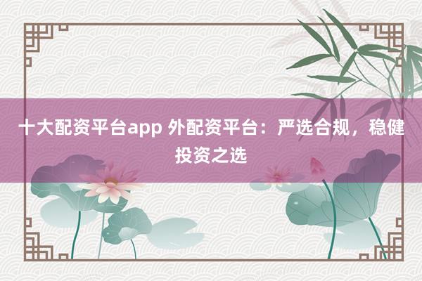 十大配资平台app 外配资平台：严选合规，稳健投资之选