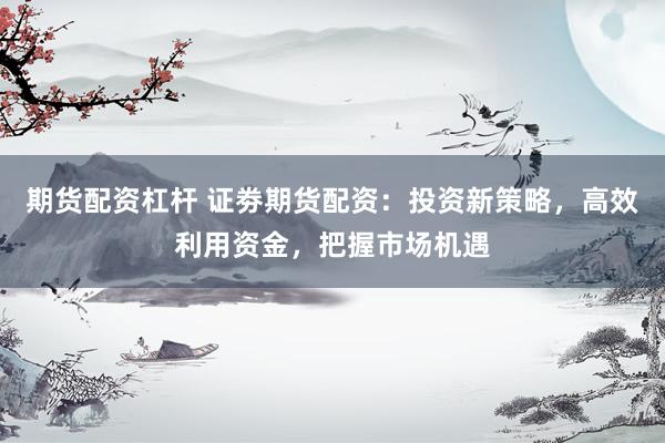 期货配资杠杆 证劵期货配资：投资新策略，高效利用资金，把握市场机遇