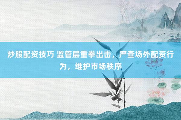 炒股配资技巧 监管层重拳出击，严查场外配资行为，维护市场秩序