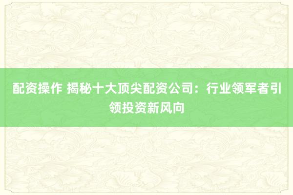 配资操作 揭秘十大顶尖配资公司：行业领军者引领投资新风向