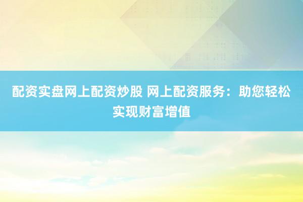 配资实盘网上配资炒股 网上配资服务：助您轻松实现财富增值