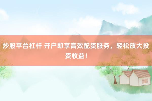 炒股平台杠杆 开户即享高效配资服务，轻松放大投资收益！