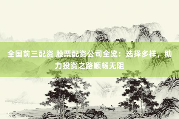 全国前三配资 股票配资公司全览：选择多样，助力投资之路顺畅无阻