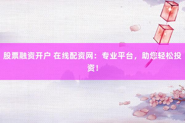 股票融资开户 在线配资网：专业平台，助您轻松投资！