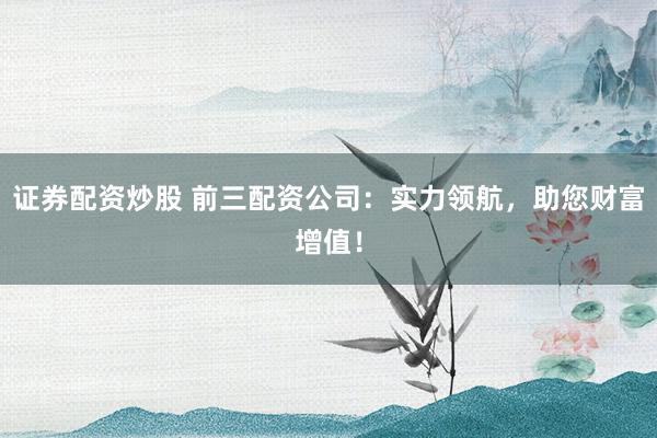 证券配资炒股 前三配资公司：实力领航，助您财富增值！