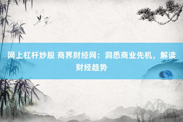 网上杠杆炒股 商界财经网：洞悉商业先机，解读财经趋势