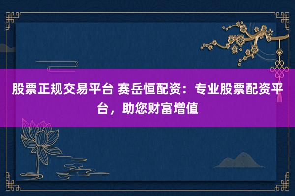 股票正规交易平台 赛岳恒配资：专业股票配资平台，助您财富增值