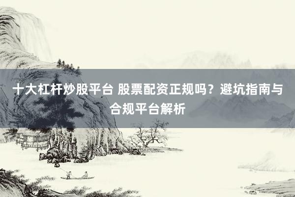十大杠杆炒股平台 股票配资正规吗？避坑指南与合规平台解析