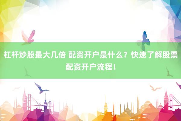 杠杆炒股最大几倍 配资开户是什么？快速了解股票配资开户流程！