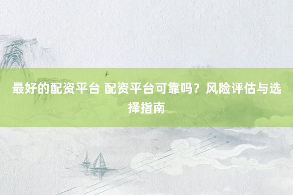 最好的配资平台 配资平台可靠吗？风险评估与选择指南