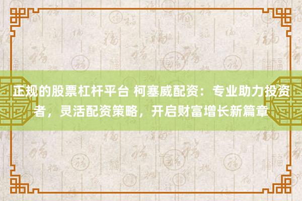 正规的股票杠杆平台 柯塞威配资：专业助力投资者，灵活配资策略，开启财富增长新篇章