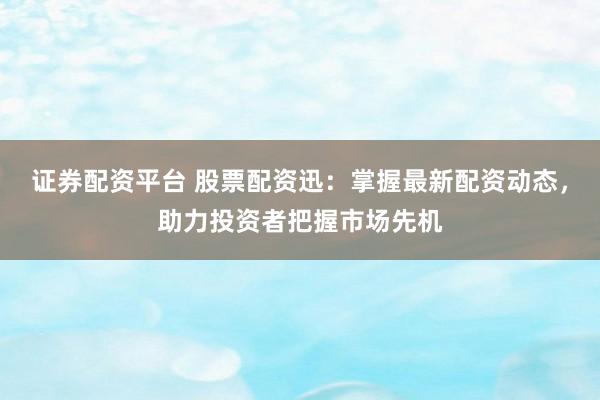 证券配资平台 股票配资迅：掌握最新配资动态，助力投资者把握市场先机