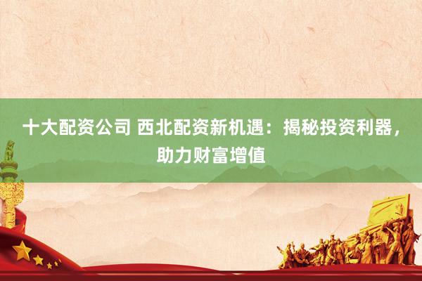 十大配资公司 西北配资新机遇：揭秘投资利器，助力财富增值