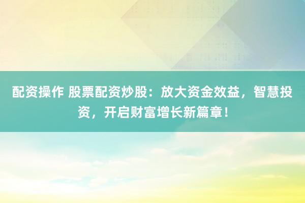配资操作 股票配资炒股：放大资金效益，智慧投资，开启财富增长新篇章！