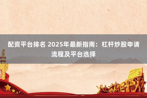 配资平台排名 2025年最新指南：杠杆炒股申请流程及平台选择