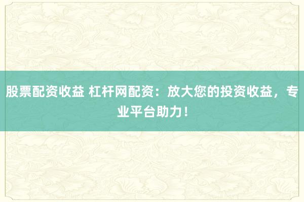 股票配资收益 杠杆网配资：放大您的投资收益，专业平台助力！