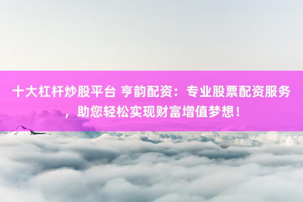 十大杠杆炒股平台 亨韵配资：专业股票配资服务，助您轻松实现财富增值梦想！