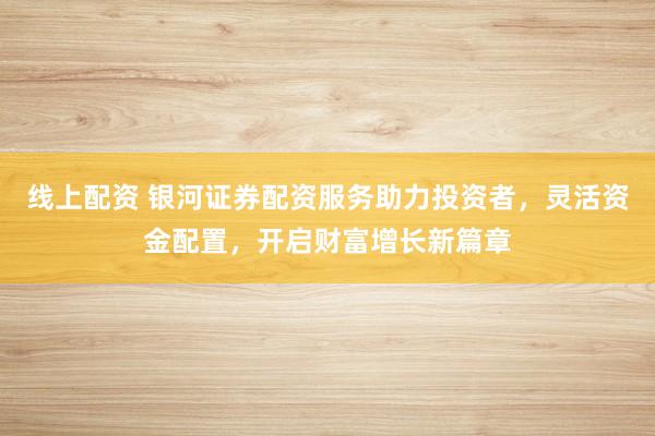线上配资 银河证券配资服务助力投资者，灵活资金配置，开启财富增长新篇章