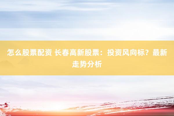 怎么股票配资 长春高新股票：投资风向标？最新走势分析