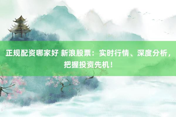 正规配资哪家好 新浪股票：实时行情、深度分析，把握投资先机！
