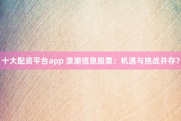十大配资平台app 浪潮信息股票：机遇与挑战并存？