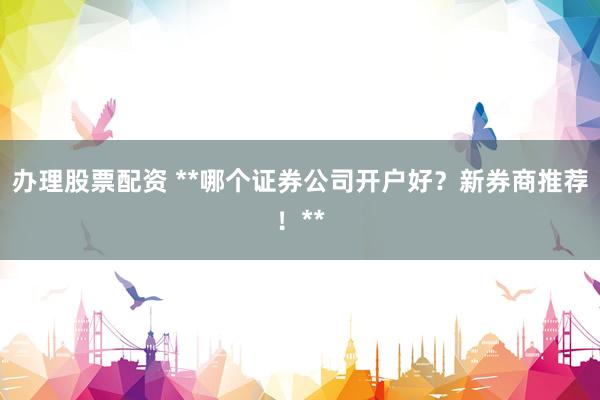 办理股票配资 **哪个证券公司开户好？新券商推荐！**