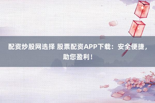 配资炒股网选择 股票配资APP下载：安全便捷，助您盈利！