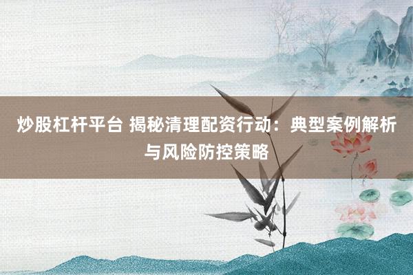 炒股杠杆平台 揭秘清理配资行动：典型案例解析与风险防控策略