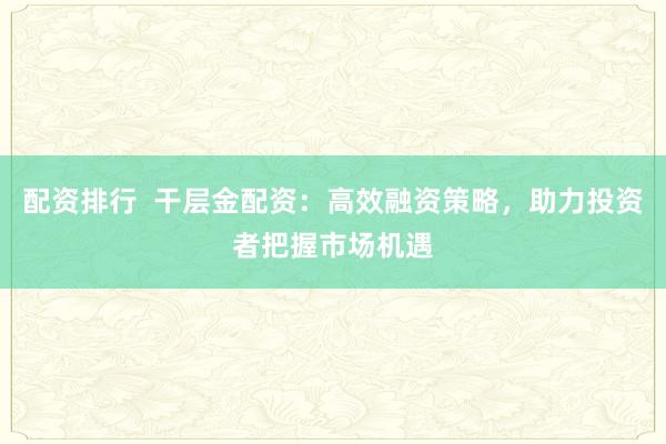 配资排行  干层金配资：高效融资策略，助力投资者把握市场机遇