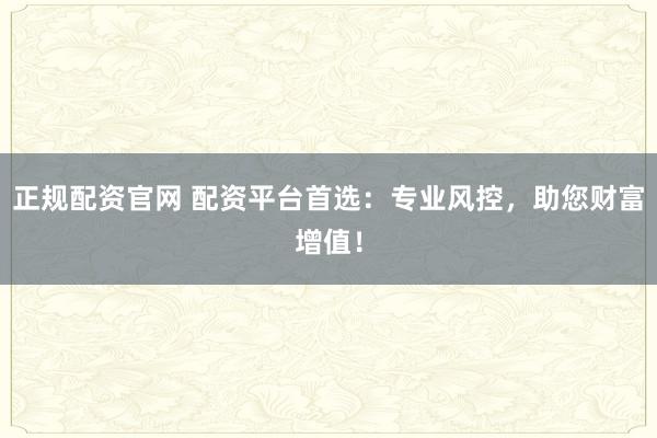正规配资官网 配资平台首选：专业风控，助您财富增值！