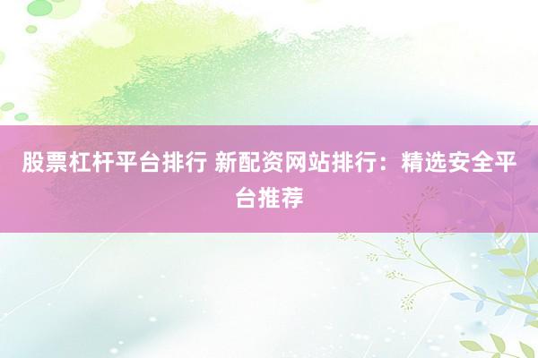 股票杠杆平台排行 新配资网站排行：精选安全平台推荐