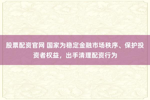股票配资官网 国家为稳定金融市场秩序、保护投资者权益，出手清理配资行为