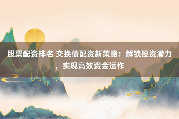 股票配资排名 交换债配资新策略：解锁投资潜力，实现高效资金运作