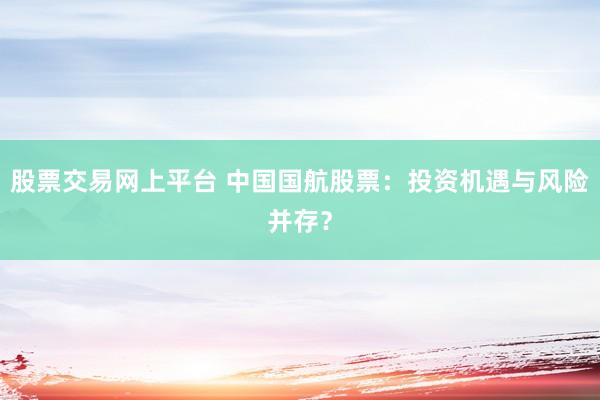 股票交易网上平台 中国国航股票：投资机遇与风险并存？