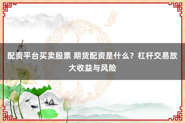 配资平台买卖股票 期货配资是什么？杠杆交易放大收益与风险