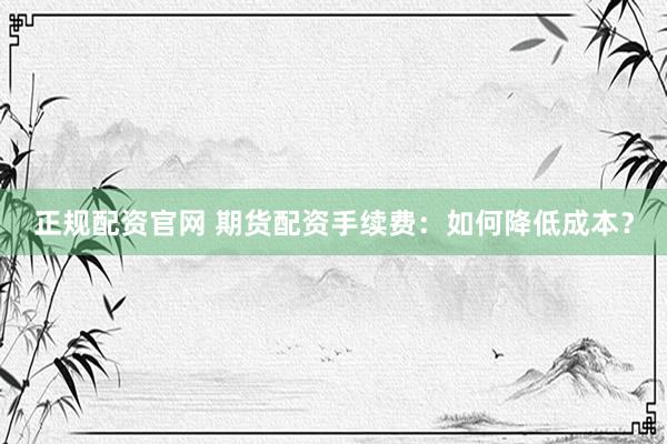 正规配资官网 期货配资手续费：如何降低成本？