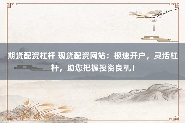 期货配资杠杆 现货配资网站：极速开户，灵活杠杆，助您把握投资良机！