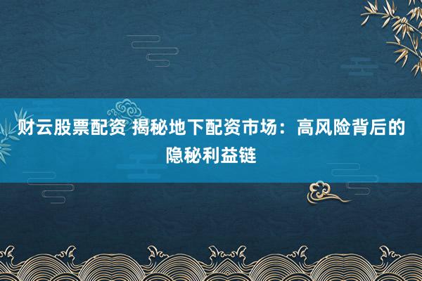 财云股票配资 揭秘地下配资市场：高风险背后的隐秘利益链