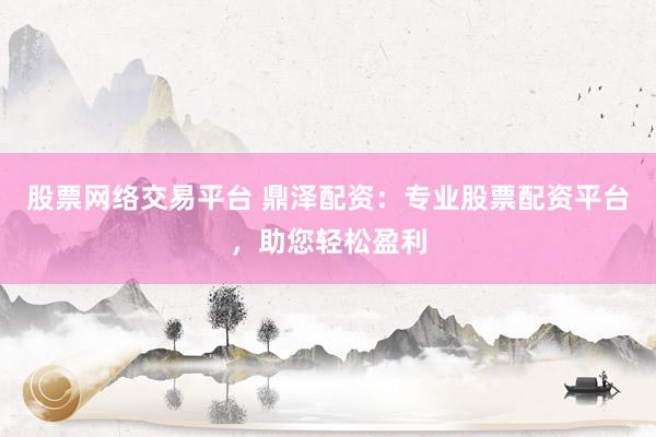 股票网络交易平台 鼎泽配资：专业股票配资平台，助您轻松盈利